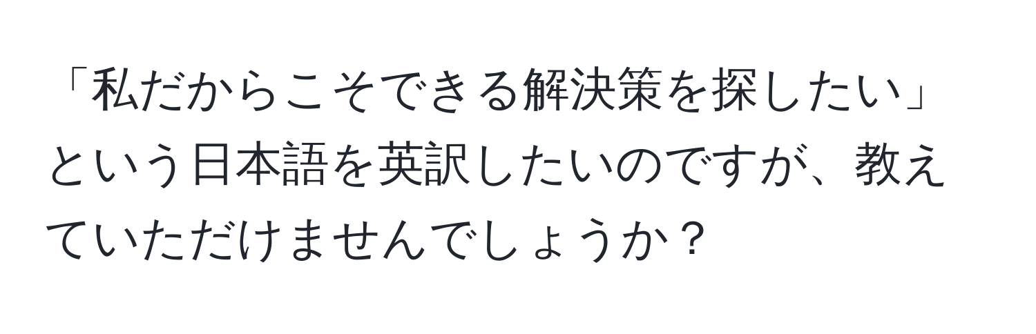 「私だからこそできる解決策を探したい」という日本語を英訳したいのですが、教えていただけませんでしょうか？