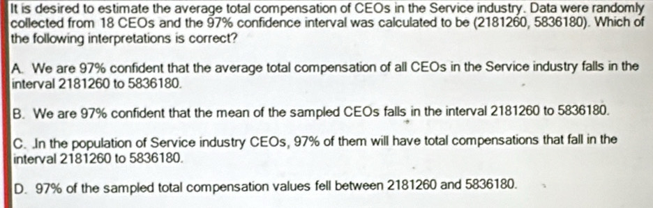 It is desired to estimate the average total compensation of CEOs in the Service industry. Data were randomly
collected from 18 CEOs and the 97% confidence interval was calculated to be (2181260, 5836180). Which of
the following interpretations is correct?
A. We are 97% confident that the average total compensation of all CEOs in the Service industry falls in the
interval 2181260 to 5836180.
B. We are 97% confident that the mean of the sampled CEOs falls in the interval 2181260 to 5836180.
C. In the population of Service industry CEOs, 97% of them will have total compensations that fall in the
interval 2181260 to 5836180.
D. 97% of the sampled total compensation values fell between 2181260 and 5836180.