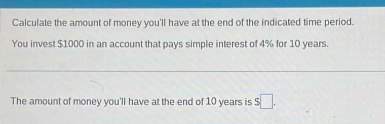 Calculate the amount of money you'll have at the end of the indicated time period. 
You invest $1000 in an account that pays simple interest of 4% for 10 years. 
The amount of money you'll have at the end of 10 years is $□.