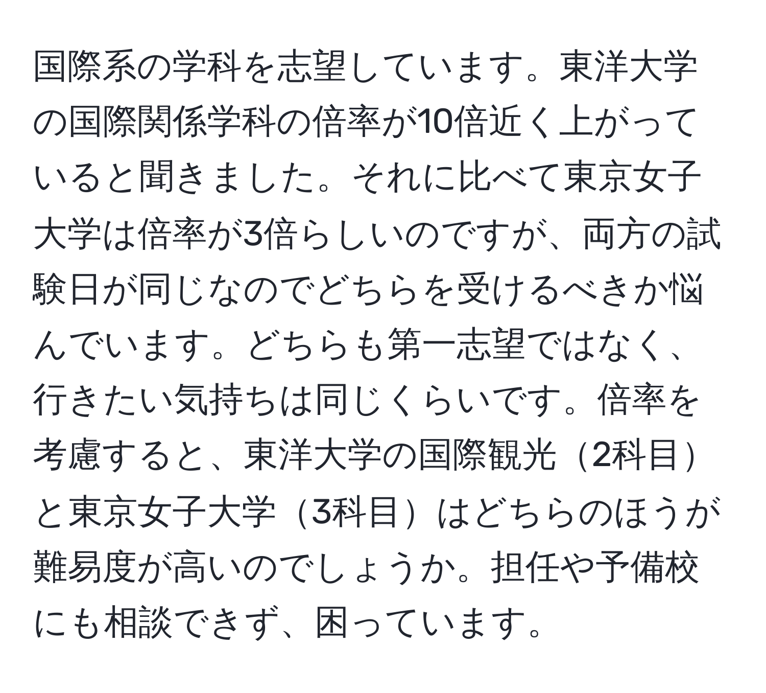 国際系の学科を志望しています。東洋大学の国際関係学科の倍率が10倍近く上がっていると聞きました。それに比べて東京女子大学は倍率が3倍らしいのですが、両方の試験日が同じなのでどちらを受けるべきか悩んでいます。どちらも第一志望ではなく、行きたい気持ちは同じくらいです。倍率を考慮すると、東洋大学の国際観光2科目と東京女子大学3科目はどちらのほうが難易度が高いのでしょうか。担任や予備校にも相談できず、困っています。