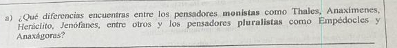 ¿Qué diferencias encuentras entre los pensadores monistas como Thales, Anaxímenes, 
Heráclito, Jenófanes, entre otros y los pensadores pluralistas como Empédocles y 
Anaxágoras?