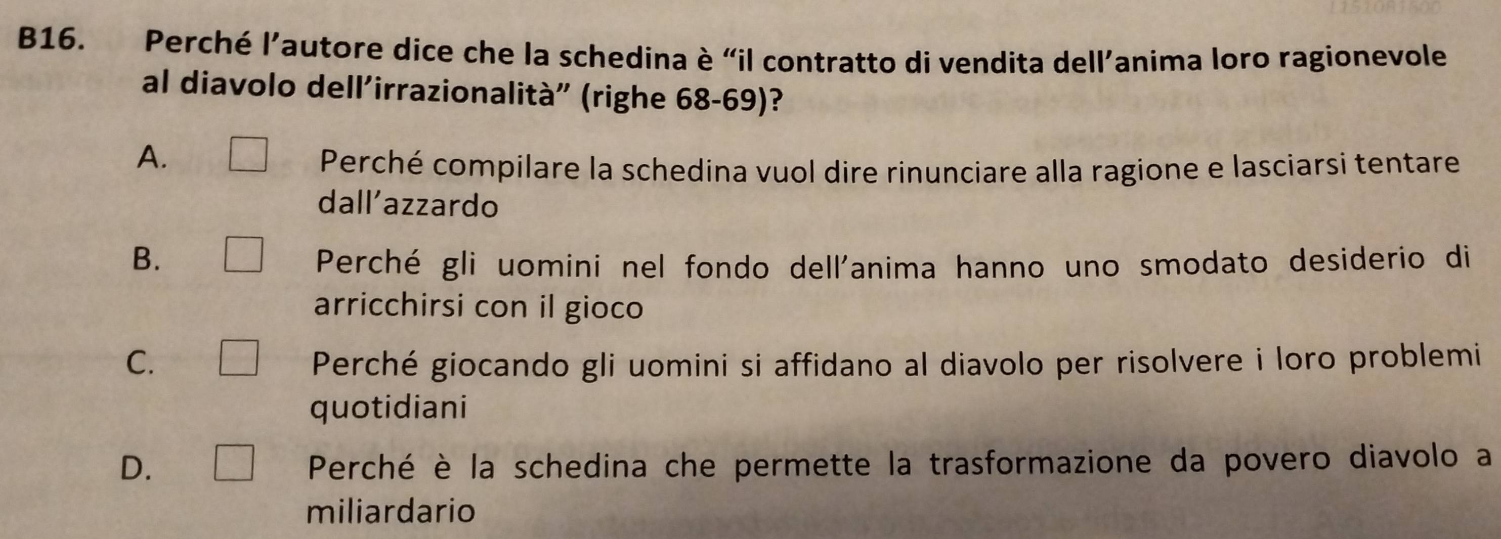 B16. Perché l’autore dice che la schedina è “il contratto di vendita dell’anima loro ragionevole
al diavolo dell'irrazionalità" (righe 68-69)?
A. □ Perché compilare la schedina vuol dire rinunciare alla ragione e lasciarsi tentare
dall’azzardo
B. □ Perché gli uomini nel fondo dell'anima hanno uno smodato desiderio di
arricchirsi con il gioco
C. □ Perché giocando gli uomini si affidano al diavolo per risolvere i loro problemi
quotidiani
D. □ Perché è la schedina che permette la trasformazione da povero diavolo a
miliardario