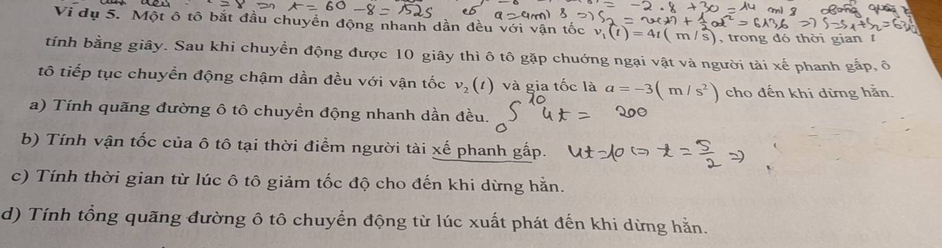 Vi dụ 5. Một ô tô bắt đầu chuyền động nhanh dần đều với vận tốc v_1(t)=4t(m/s) , trong đó thời gian t 
tính bằng giây. Sau khi chuyền động được 10 giây thì ô tô gặp chuớng ngại vật và người tài xế phanh gấp, ô 
tô tiếp tục chuyển động chậm dần đều với vận tốc v_2(t) và gia tốc là a=-3(m/s^2) cho đến khi dừng hằn. 
a) Tính quãng đường ô tô chuyển động nhanh dần đều. 
b) Tính vận tốc của ô tô tại thời điểm người tài xế phanh gấp. 
c) Tính thời gian từ lúc ô tô giảm tốc độ cho đến khi dừng hằn. 
d) Tính tổng quãng đường ô tô chuyển động từ lúc xuất phát đến khi dừng hằn.