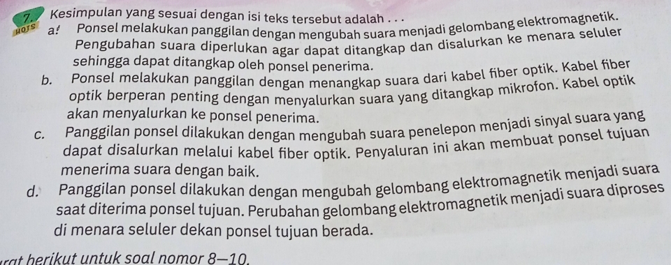 Kesimpulan yang sesuai dengan isi teks tersebut adalah . .
HOTS a! Ponsel melakukan panggilan dengan mengubah suara menjadi gelombang elektromagnetik.
Pengubahan suara diperlukan agar dapat ditangkap dan disalurkan ke menara seluler
sehingga dapat ditangkap oleh ponsel penerima.
b. Ponsel melakukan panggilan dengan menangkap suara dari kabel fiber optik. Kabel fiber
optik berperan penting dengan menyalurkan suara yang ditangkap mikrofon. Kabel optik
akan menyalurkan ke ponsel penerima.
c. Panggilan ponsel dilakukan dengan mengubah suara penelepon menjadi sinyal suara yang
dapat disalurkan melalui kabel fiber optik. Penyaluran ini akan membuat ponsel tujuan
menerima suara dengan baik.
d. Panggilan ponsel dilakukan dengan mengubah gelombang elektromagnetik menjadi suara
saat diterima ponsel tujuan. Perubahan gelombang elektromagnetik menjadi suara diproses
di menara seluler dekan ponsel tujuan berada.
n t u so a l n m o . 8-10