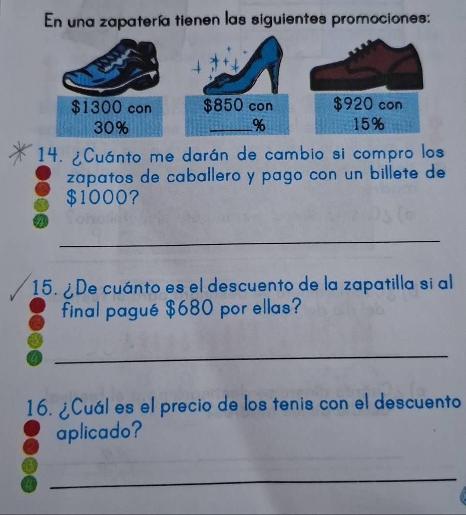 En una zapatería tienen las siguientes promociones: 
14. ¿Cuánto me darán de cambio si compro los 
zapatos de caballero y pago con un billete de
$1000? 
_ 
15. ¿De cuánto es el descuento de la zapatilla si al 
final pagué $680 por ellas? 
_ 
16. ¿Cuál es el precio de los tenis con el descuento 
aplicado? 
_