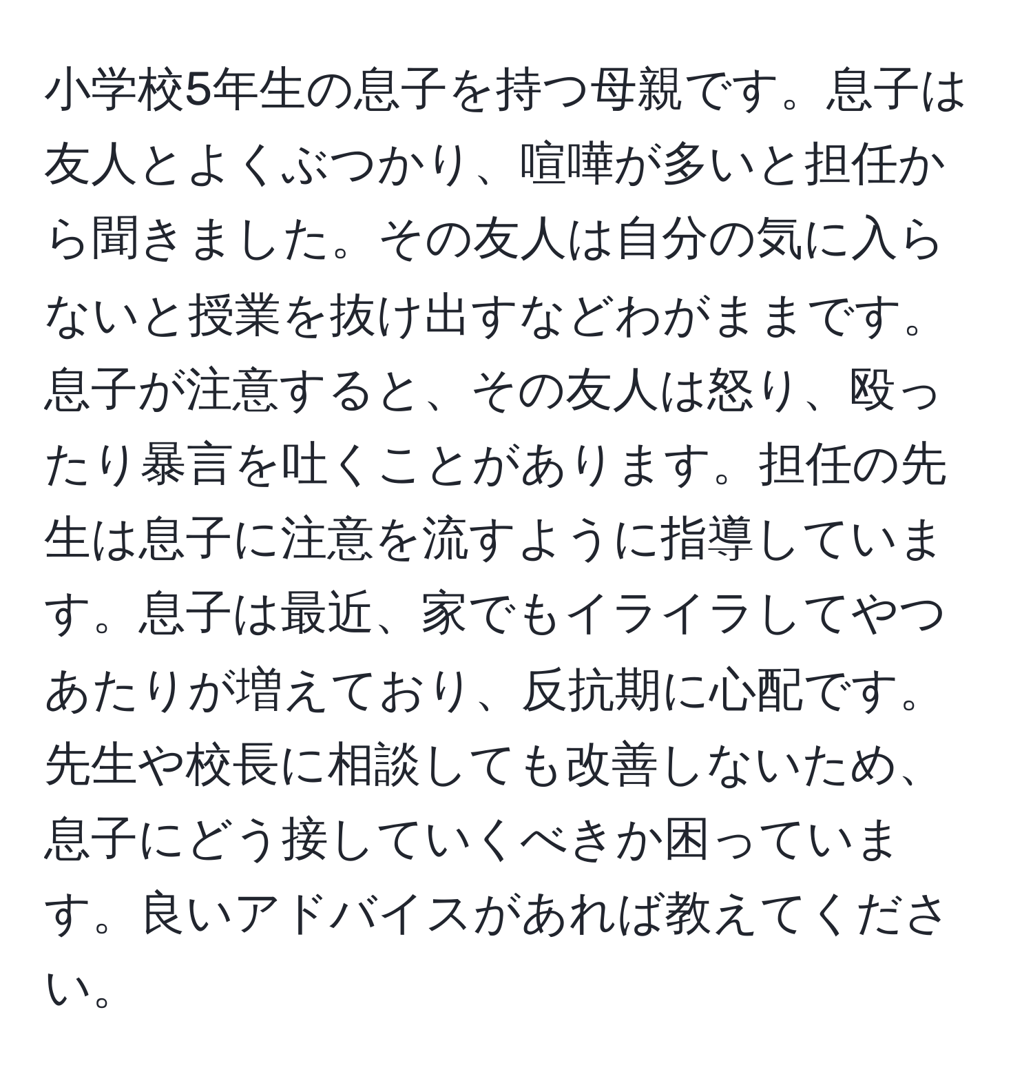 小学校5年生の息子を持つ母親です。息子は友人とよくぶつかり、喧嘩が多いと担任から聞きました。その友人は自分の気に入らないと授業を抜け出すなどわがままです。息子が注意すると、その友人は怒り、殴ったり暴言を吐くことがあります。担任の先生は息子に注意を流すように指導しています。息子は最近、家でもイライラしてやつあたりが増えており、反抗期に心配です。先生や校長に相談しても改善しないため、息子にどう接していくべきか困っています。良いアドバイスがあれば教えてください。