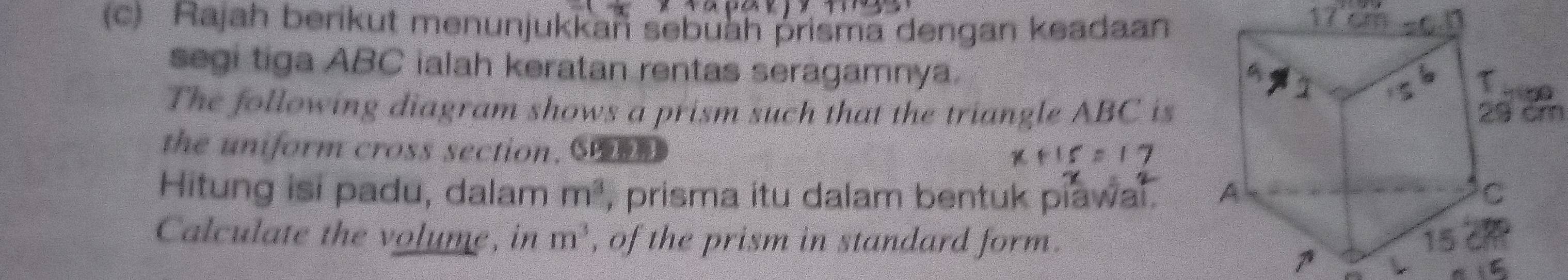 Rajah berikut menunjukkan sebuah prisma dengan keadaan 
segi tiga ABC ialah keratan rentas seragamnya. 
The following diagram shows a prism such that the triangle ABC is 29 cm
the uniform cross section. S 
Hitung isi padu, dalam m^3 , prisma itu dalam bentuk piawal . 
Calculate the volume, in m^3 , of the prism in standard form. 
1