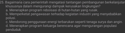 Bagaimana cara pemerintah mengatasi tantangan pembangunan berkelanjutar
khususnya dalam menquranqi dampak kerusakan linqkungan?
a. Menerapkan program reboisasi di hutan-hutan yang rusak.
b. Memperketat pengawasan terhadap kegiatan industri yang menyebabkan
polusi.
c. Mendorong penggunaan energi terbarukan seperti tenaga surya dan angin.
d. Menerapkan program keluarga berencana agar mengurangan populasi
penduduk