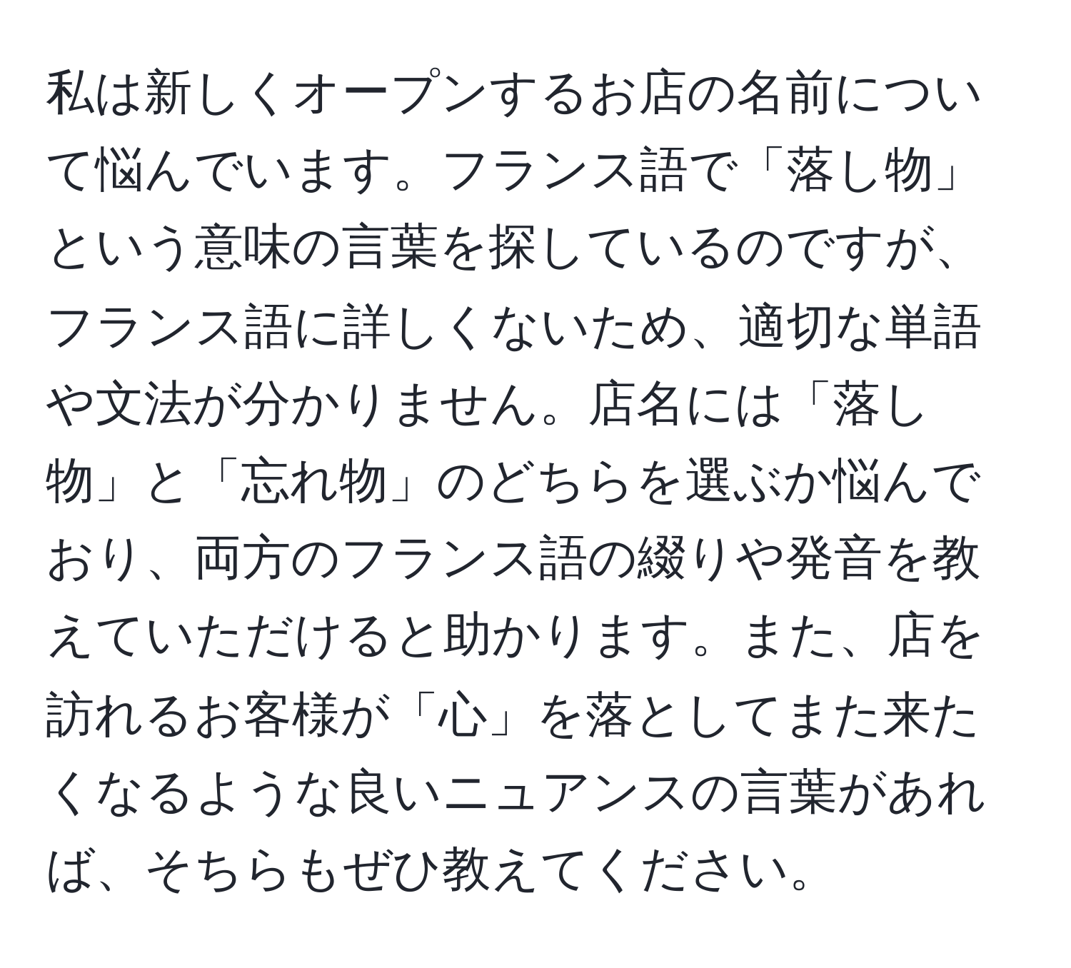 私は新しくオープンするお店の名前について悩んでいます。フランス語で「落し物」という意味の言葉を探しているのですが、フランス語に詳しくないため、適切な単語や文法が分かりません。店名には「落し物」と「忘れ物」のどちらを選ぶか悩んでおり、両方のフランス語の綴りや発音を教えていただけると助かります。また、店を訪れるお客様が「心」を落としてまた来たくなるような良いニュアンスの言葉があれば、そちらもぜひ教えてください。