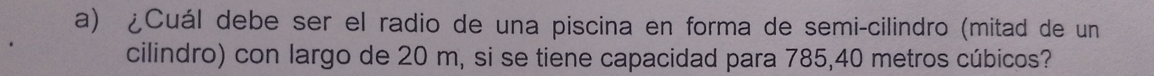 ¿Cuál debe ser el radio de una piscina en forma de semi-cilindro (mitad de un 
cilindro) con largo de 20 m, si se tiene capacidad para 785, 40 metros cúbicos?