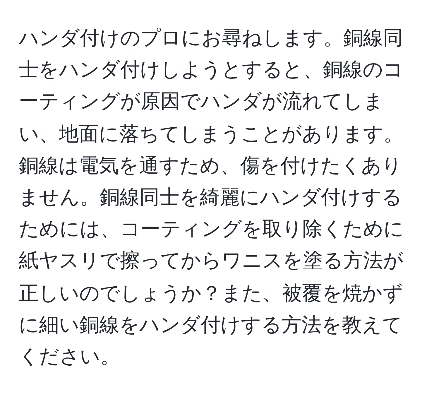 ハンダ付けのプロにお尋ねします。銅線同士をハンダ付けしようとすると、銅線のコーティングが原因でハンダが流れてしまい、地面に落ちてしまうことがあります。銅線は電気を通すため、傷を付けたくありません。銅線同士を綺麗にハンダ付けするためには、コーティングを取り除くために紙ヤスリで擦ってからワニスを塗る方法が正しいのでしょうか？また、被覆を焼かずに細い銅線をハンダ付けする方法を教えてください。