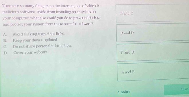 There are so many dangers on the internet, one of which is
malicious software. Aside from installing an antivirus on B and C
your computer, what else could you do to prevent data loss
and protect your system from these harmful software?
A. Avoid clicking suspicious links. B and D
B. Keep your device updated.
C. Do not share personal information.
D. Cover your webcam. C and D
A and B
1 point Answ