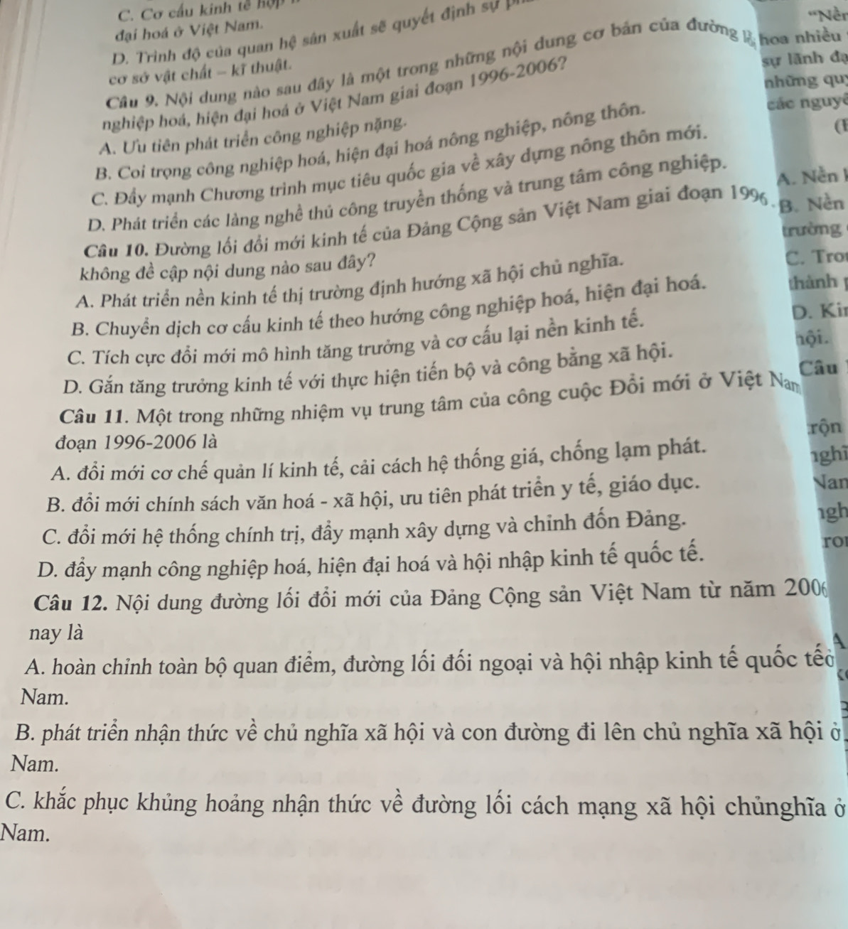 C. Cơ cấu kinh tế hợp
đại hoá ở Việt Nam.
D. Trinh độ của quan hệ sân xuất sẽ quyết định sự P
'Nền
sự lãnh đạ
Câu 9. Nội dung nào sau đây là một trong những nội dung cơ bán của đường 2 hoa nhiều
cơ sở vật chất - kĩ thuật.
những quy
hghiệp hoá, hiện đại hoá ở Việt Nam giai đoạn 1996-2006?
các nguyê
A. Ưu tiên phát triển công nghiệp nặng.
B. Coi trọng công nghiệp hoá, hiện đại hoá nông nghiệp, nông thôn.
C. Đầy mạnh Chương trình mục tiêu quốc gia về xây dựng nông thôn mới.
(
A. Nền I
D. Phát triển các lảng nghề thủ công truyền thống và trung tâm công nghiệp.
Câu 10. Đường lối đổi mới kinh tế của Đảng Cộng sản Việt Nam giai đoạn 199. B. Nền
trường
không đề cập nội dung nào sau đây? C. Tro
thành
A. Phát triển nền kinh tế thị trường định hướng xã hội chủ nghĩa.
B. Chuyển dịch cơ cấu kinh tế theo hướng công nghiệp hoá, hiện đại hoá.
C. Tích cực đổi mới mô hình tăng trưởng và cơ cấu lại nền kinh tế.
D. Kir
Câu
D. Gắn tăng trưởng kinh tế với thực hiện tiến bộ và công bằng xã hội.
hội.
Câu 11. Một trong những nhiệm vụ trung tâm của công cuộc Đổi mới ở Việt Nam
đoạn 1996-2006 là :rộn
A. đồi mới cơ chế quản lí kinh tế, cải cách hệ thống giá, chống lạm phát.
1ghì
B. đồi mới chính sách văn hoá - xã hội, ưu tiên phát triển y tế, giáo dục. Nan
C. đồi mới hệ thống chính trị, đầy mạnh xây dựng và chỉnh đốn Đảng.
1gh
D. đầy mạnh công nghiệp hoá, hiện đại hoá và hội nhập kinh tế quốc tế.
ro
Câu 12. Nội dung đường lối đổi mới của Đảng Cộng sản Việt Nam từ năm 2006
nay là
A
A. hoàn chỉnh toàn bộ quan điểm, đường lối đối ngoại và hội nhập kinh tế quốc tếờ
a
Nam.
B. phát triển nhận thức về chủ nghĩa xã hội và con đường đi lên chủ nghĩa xã hội ở
Nam.
C. khắc phục khủng hoảng nhận thức về đường lối cách mạng xã hội chủnghĩa ở
Nam.