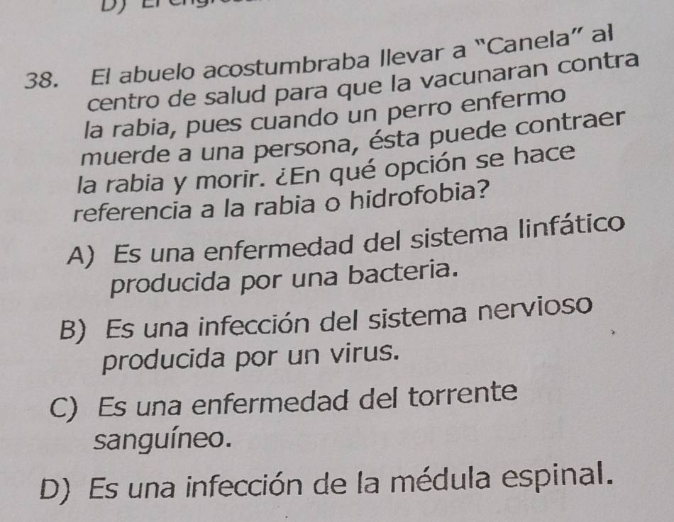 El abuelo acostumbraba llevar a “Canela” al
centro de salud para que la vacunaran contra
la rabia, pues cuando un perro enfermo
muerde a una persona, ésta puede contraer
la rabia y morir. ¿En qué opción se hace
referencia a la rabia o hidrofobia?
A) Es una enfermedad del sistema linfático
producida por una bacteria.
B) Es una infección del sistema nervioso
producida por un virus.
C) Es una enfermedad del torrente
sanguíneo.
D) Es una infección de la médula espinal.