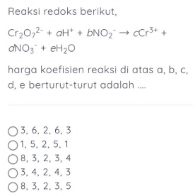 Reaksi redoks berikut,
Cr_2O_7^((2-)+aH^+)+bNO_2^(-to cCr^3+)+
aNO_3^(-+eH_2)O
harga koefisien reaksi di atas a, b, c,
d, e berturut-turut adalah ....
3, 6, 2, 6, 3
1, 5, 2, 5, 1
8, 3, 2, 3, 4
3, 4, 2, 4, 3
8, 3, 2, 3, 5