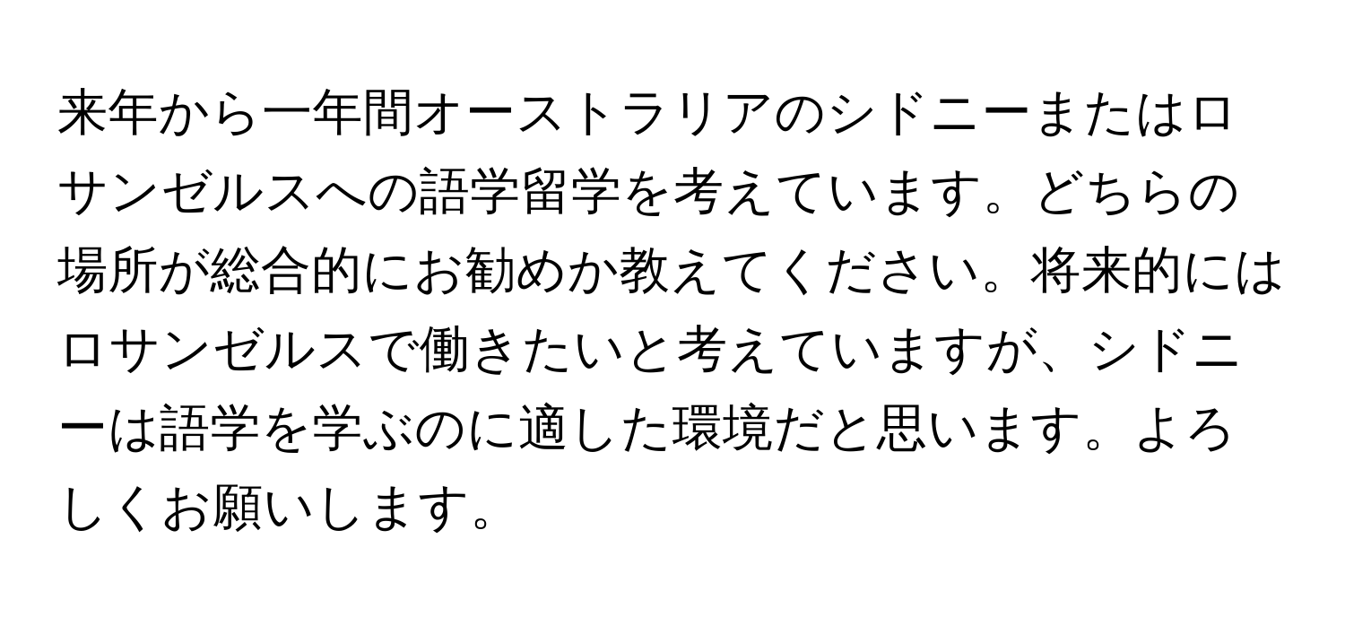 来年から一年間オーストラリアのシドニーまたはロサンゼルスへの語学留学を考えています。どちらの場所が総合的にお勧めか教えてください。将来的にはロサンゼルスで働きたいと考えていますが、シドニーは語学を学ぶのに適した環境だと思います。よろしくお願いします。