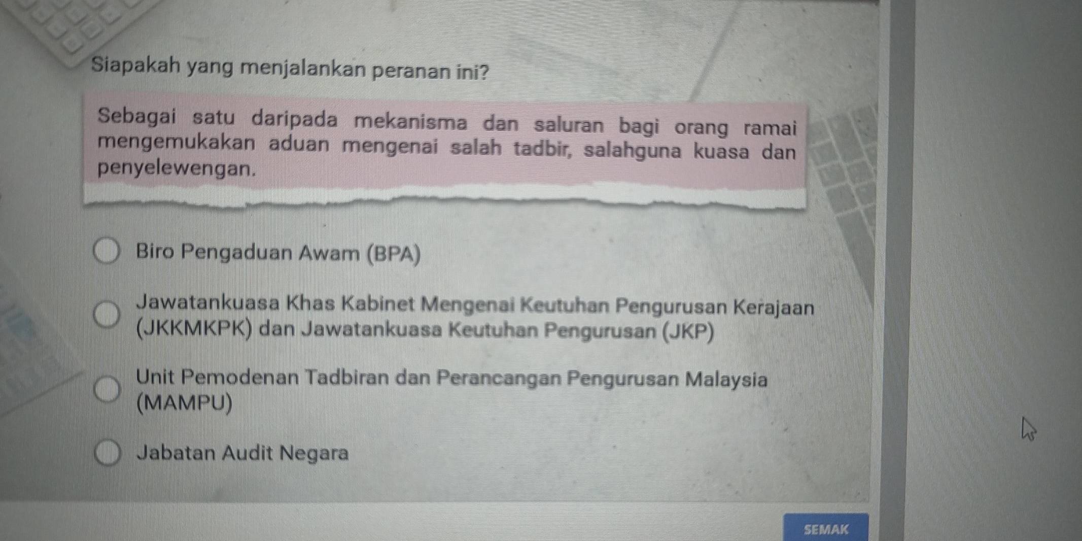 Siapakah yang menjalankan peranan ini?
Sebagai satu daripada mekanisma dan saluran bagi orang ramai
mengemukakan aduan mengenai salah tadbir, salahguna kuasa dan
penyelewengan.
Biro Pengaduan Awam (BPA)
Jawatankuasa Khas Kabinet Mengenai Keutuhan Pengurusan Kerajaan
(JKKMKPK) dan Jawatankuasa Keutuhan Pengurusan (JKP)
Unit Pemodenan Tadbiran dan Perancangan Pengurusan Malaysia
(MAMPU)
Jabatan Audit Negara
SEMAK