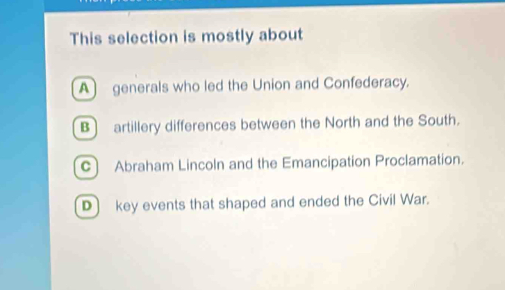 This selection is mostly about
A generals who led the Union and Confederacy.
B) artillery differences between the North and the South.
C Abraham Lincoln and the Emancipation Proclamation.
D) key events that shaped and ended the Civil War.