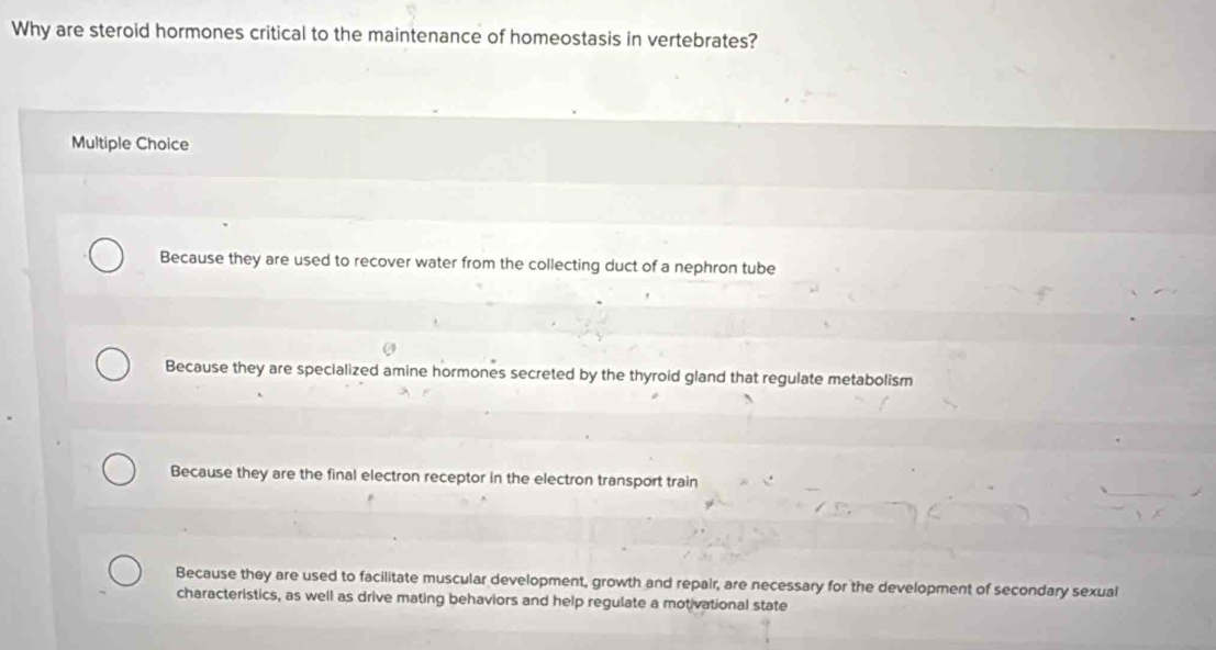 Why are steroid hormones critical to the maintenance of homeostasis in vertebrates?
Multiple Choice
Because they are used to recover water from the collecting duct of a nephron tube
Because they are specialized amine hormones secreted by the thyroid gland that regulate metabolism
Because they are the final electron receptor in the electron transport train
Because they are used to facilitate muscular development, growth and repair, are necessary for the development of secondary sexual
characteristics, as well as drive mating behaviors and help regulate a motivational state