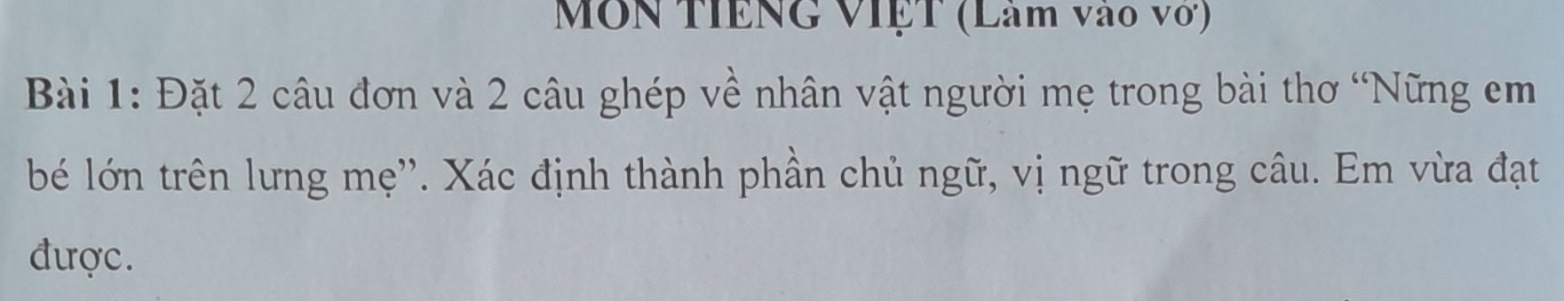 MÔN TIENG VIệT (Làm vào vớ) 
Bài 1: Đặt 2 câu đơn và 2 câu ghép về nhân vật người mẹ trong bài thơ 'Nững em 
bé lớn trên lưng mẹ''. Xác định thành phần chủ ngữ, vị ngữ trong câu. Em vừa đạt 
được.