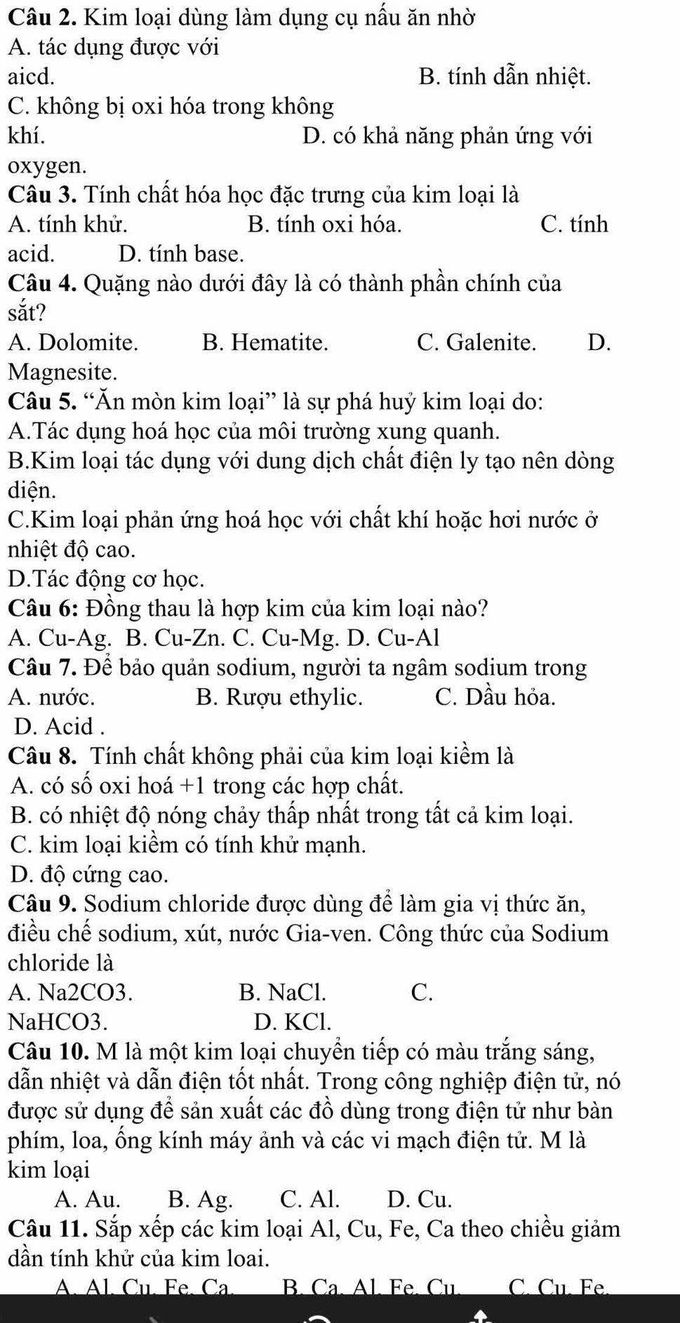 Kim loại dùng làm dụng cụ nấu ăn nhờ
A. tác dụng được với
aicd. B. tính dẫn nhiệt.
C. không bị oxi hóa trong không
khí. D. có khả năng phản ứng với
oxygen.
Câu 3. Tính chất hóa học đặc trưng của kim loại là
A. tính khử. B. tính oxi hóa. C. tính
acid. D. tính base.
Câu 4. Quặng nào dưới đây là có thành phần chính của
sắt?
A. Dolomite. B. Hematite. C. Galenite. D.
Magnesite.
Câu 5. “Ăn mòn kim loại” là sự phá huỷ kim loại do:
A.Tác dụng hoá học của môi trường xung quanh.
B.Kim loại tác dụng với dung dịch chất điện ly tạo nên dòng
diện.
C.Kim loại phản ứng hoá học với chất khí hoặc hơi nước ở
nhiệt độ cao.
D.Tác động cơ học.
Câu 6: Đồng thau là hợp kim của kim loại nào?
A. Cu-Ag. B. Cu-Zn. C. Cu-Mg. D. Cu-Al
Câu 7. Để bảo quản sodium, người ta ngâm sodium trong
A. nước. B. Rượu ethylic. C. Dầu hỏa.
D. Acid .
Câu 8. Tính chất không phải của kim loại kiềm là
A. có số oxi hoá +1 trong các hợp chất.
B. có nhiệt độ nóng chảy thấp nhất trong tất cả kim loại.
C. kim loại kiềm có tính khử mạnh.
D. độ cứng cao.
Câu 9. Sodium chloride được dùng để làm gia vị thức ăn,
điều chế sodium, xút, nước Gia-ven. Công thức của Sodium
chloride là
A. Na2CO3. B. NaCl. C.
NaHCO3. D. KCl.
Câu 10. M là một kim loại chuyển tiếp có màu trắng sáng,
dẫn nhiệt và dẫn điện tốt nhất. Trong công nghiệp điện tử, nó
được sử dụng để sản xuất các đồ dùng trong điện tử như bàn
phím, loa, ổng kính máy ảnh và các vi mạch điện tử. M là
kim loại
A. Au. B. Ag. C. Al. D. Cu.
Câu 11. Sắp xếp các kim loại Al, Cu, Fe, Ca theo chiều giảm
dần tính khử của kim loai.
A. Al. Cu. Fe. Ca B. Ca. Al. Fe. Cu. C. Cu. Fe.