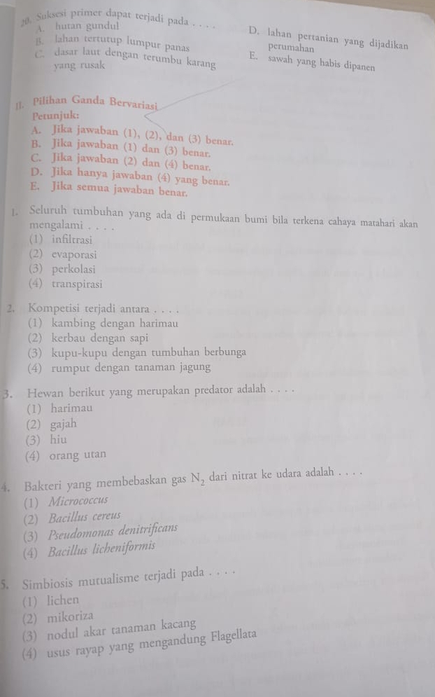 A. hutan gundul
20. Suksesi primer dapat terjadi pada . . . . D. lahan pertanian yang dijadikan
perumahan
B. lahan tertutup lumpur panas E. sawah yang habis dipanen
C. dasar laut dengan terumbu karang
yang rusak
[]. Pilihan Ganda Bervariasi
Petunjuk:
A. Jika jawaban (1), (2), dan (3) benar.
B. Jika jawaban (1) dan (3) benar.
C. Jika jawaban (2) dan (4) benar.
D. Jika hanya jawaban (4) yang benar.
E. Jika semua jawaban benar.
1. Seluruh tumbuhan yang ada di permukaan bumi bila terkena cahaya matahari akan
mengalami . . . .
(1)infiltrasi
(2) evaporasi
(3) perkolasi
(4) transpirasi
2. Kompetisi terjadi antara . . . .
(1) kambing dengan harimau
(2) kerbau dengan sapi
(3) kupu-kupu dengan tumbuhan berbunga
(4) rumput dengan tanaman jagung
3. Hewan berikut yang merupakan predator adalah . . . .
(1) harimau
(2) gajah
(3) hiu
(4) orang utan
4. Bakteri yang membebaskan gas N_2 dari nitrat ke udara adalah . . . .
(1) Micrococcus
(2) Bacillus cereus
(3) Pseudomonas denitrificans
(4) Bacillus licheniformis
5. Simbiosis mutualisme terjadi pada . . . .
(1) lichen
(2) mikoriza
(3) nodul akar tanaman kacang
(4) usus rayap yang mengandung Flagellata