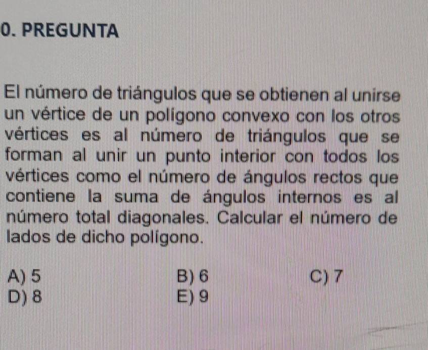 PREGUNTA
El número de triángulos que se obtienen al unírse
un vértice de un polígono convexo con los otros
vértices es al número de triángulos quese
forman al unir un punto interior con todos los
vértices como el número de ángulos rectos que
contiene la suma de ángulos internos es al
número total diagonales. Calcular el número de
lados de dicho polígono.
A) 5 B) 6 C) 7
D) 8 E) 9