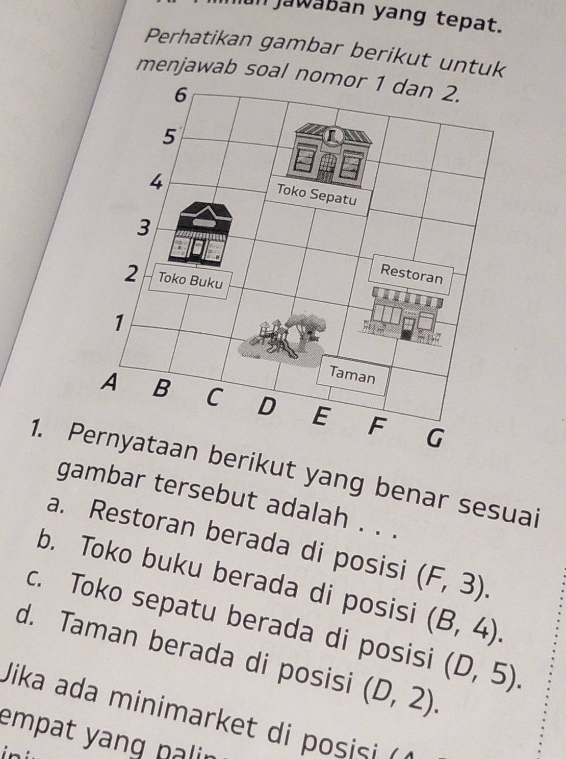 Jun jawában yang tepat.
Perhatikan gambar berikut untuk
menjawab soal nomor 1 dan 2.
1. erikut yang benar sesuai
gambar tersebut adalah . . .
a. Restoran berada di posisi (F,3).
b. Toko buku berada di posisi (B,4).
c. Toko sepatu berada di posisi (D,5).
d. Taman berada di posisi (D,2). 
Jika ada minimarket di posisi 
empat yang palin 
ini