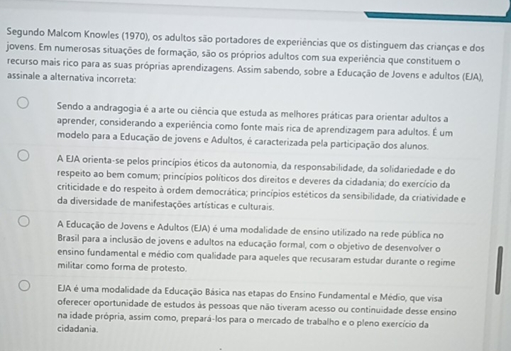 Segundo Malcom Knowles (1970), os adultos são portadores de experiências que os distinguem das crianças e dos
jovens. Em numerosas situações de formação, são os próprios adultos com sua experiência que constituem o
recurso mais rico para as suas próprias aprendizagens. Assim sabendo, sobre a Educação de Jovens e adultos (EJA),
assinale a alternativa incorreta:
Sendo a andragogia é a arte ou ciência que estuda as melhores práticas para orientar adultos a
aprender, considerando a experiência como fonte mais rica de aprendizagem para adultos. É um
modelo para a Educação de jovens e Adultos, é caracterizada pela participação dos alunos.
A EJA orienta-se pelos princípios éticos da autonomia, da responsabilidade, da solidariedade e do
respeito ao bem comum; princípios políticos dos direitos e deveres da cidadania; do exercício da
criticidade e do respeito à ordem democrática; princípios estéticos da sensibilidade, da criatividade e
da diversidade de manifestações artísticas e culturais.
A Educação de Jovens e Adultos (EJA) é uma modalidade de ensino utilizado na rede pública no
Brasil para a inclusão de jovens e adultos na educação formal, com o objetivo de desenvolver o
ensino fundamental e médio com qualidade para aqueles que recusaram estudar durante o regime
militar como forma de protesto.
EJA é uma modalidade da Educação Básica nas etapas do Ensino Fundamental e Médio, que visa
oferecer oportunidade de estudos às pessoas que não tiveram acesso ou continuidade desse ensino
na idade própria, assim como, prepará-los para o mercado de trabalho e o pleno exercício da
cidadania.