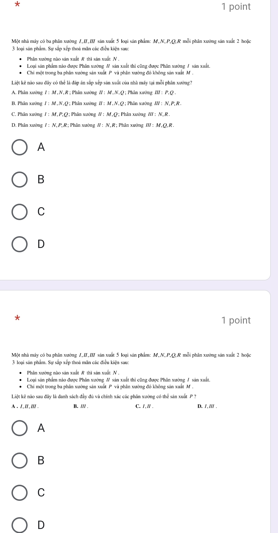 Một nhà máy có ba phân xưởng I,I,II sản xuất 5 loại sản phẩm: M,N,P,Q,R mỗi phân xưởng sản xuất 2 hoặc
3 loại sản phẩm. Sự sắp xếp thoả mãn các điều kiện sau:
Phân xưởng nào sản xuất R thì sản xuất N .
Loại sản phẩm nào được Phân xưởng // sản xuất thì cũng được Phân xưởng / sản xuất.
Chỉ một trong ba phân xưởng sản xuất P và phân xưởng đó không sản xuất M .
Liệt kê nào sau đây có thể là đáp án sắp xếp sản xuất của nhà máy tại mỗi phân xưỡng?
A. Phân xưởng I:M,N,R; Phân xưởng II:M,N.O;  Phân xưởng III:P.O.
B. Phân xưởng I:M,N,Q; Phân xưởng II:M,N,Q;  Phân xưởng III:N.P.R.
C. Phân xưởng I:M,P,Q;; Phân xưởng II:M,Q:; Phân xưởng III:N,R.
D. Phân xưởng I:N,P,R ?; Phân xưởng II:N,R;; Phân xưởng III:M,Q,R.
A
B
C
D
*
1 point
Một nhà máy có ba phân xưởng I,II,III sản xuất 5 loại sản phẩm: M,N,P,Q,R mỗi phân xưởng sản xuất 2 hoặc
3 loại sản phẩm. Sự sắp xếp thoả mãn các điều kiện sau:
Phân xưởng nào sản xuất R thì sản xuất N .
Loại sản phẩm nào được Phân xưởng // sản xuất thì cũng được Phân xưởng / sản xuất.
Chỉ một trong ba phân xưởng sản xuất P và phân xưởng đó không sản xuất M .
Liệt kê nào sau đây là danh sách đầy đủ và chính xác các phân xưởng có thể sản xuất P ?
A. I,II,ⅢII . B. IlI . C. I,Ⅱ . D. I. III .
A
B
C
D