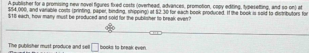 A publisher for a promising new novel figures fixed costs (overhead, advances, promotion, copy editing, typesetting, and so on) at
$54,000, and variable costs (printing, paper, binding, shipping) at $2.30 for each book produced. If the book is sold to distributors for
$18 each, how many must be produced and sold for the publisher to break even? 
The publisher must produce and sell □ books to break even.