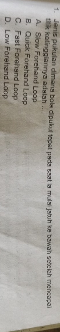 Jenis pukulan dimana bola dipukul tepat pada saat ia mulai jatuh ke bawah setelah mencapai
titik ketinggiannya adalah ....
A. Slow Forehand Loop
B. Quick Forehand Loop
C. Fast Forehand Loop
D. Low Forehand Loop
