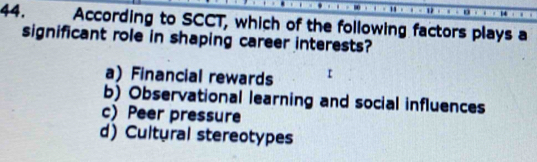 According to SCCT, which of the following factors plays a
significant role in shaping career interests?
a) Financial rewards
b) Observational learning and social influences
c) Peer pressure
d) Cultural stereotypes