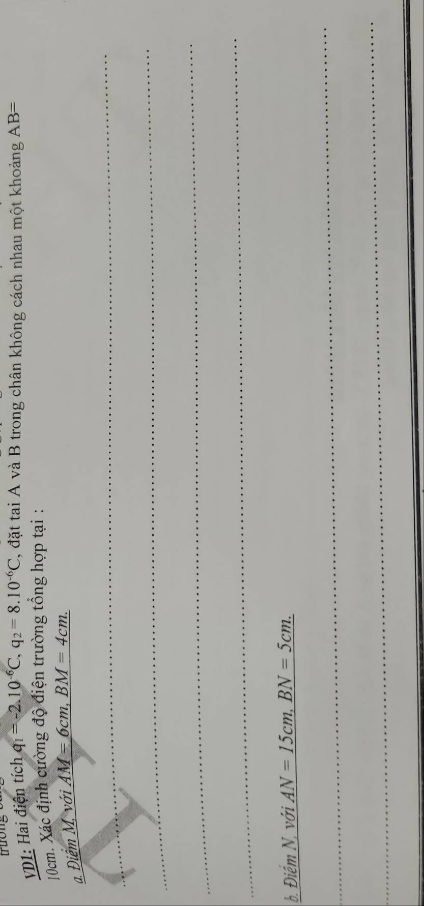 VD1: Hai điện tích q_1=-2.10^(-6)C, q_2=8.10^(-6)C 2, đặt tai A và B trong chân không cách nhau một khoảng AB=
10cm. Xác định cường độ điện trường tổng hợp tại : 
a. Điêm M, với AM=6cm, BM=4cm. 
_ 
_ 
_ 
_ 
b. Điểm N, với AN=15cm, BN=5cm. 
_ 
_