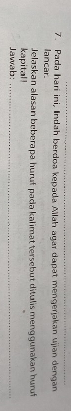 Pada hari ini, Indah berdoa kepada Allah agar dapat mengerjakan ujian dengan 
lancar. 
Jelaskan alasan beberapa huruf pada kalimat tersebut ditulis menggunakan huruf 
kapital! 
Jawab:_