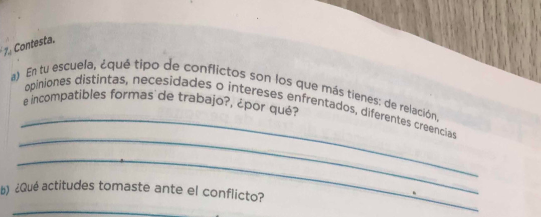 Contesta. 
_ 
a) En tu escuela, ¿qué tipo de conflictos son los que más tienes: de relación, 
e incompatibles formas de trabajo?, ¿por qué? 
_ 
opiniones distintas, necesidades o intereses enfrentados, diferentes creencias 
_ 
b) ¿Qué actitudes tomaste ante el conflicto? 
_