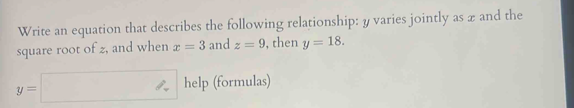 Write an equation that describes the following relationship: y varies jointly as x and the 
square root of z, and when x=3 and z=9 , then y=18.
y=□ help (formulas)