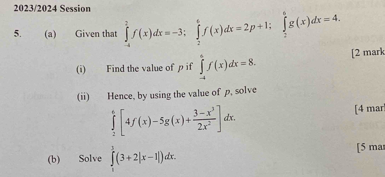 2023/2024 Session 
5. (a) Given that ∈tlimits _(-4)^2f(x)dx=-3; ∈tlimits _2^(6f(x)dx=2p+1; ∈tlimits _2^6g(x)dx=4. 
(i) Find the value of p if ∈tlimits _(-4)^6f(x)dx=8. [2 mark 
(ii) Hence, by using the value of p, solve
∈tlimits _2^6[4f(x)-5g(x)+frac 3-x^3)2x^2]dx. 
[4 mar 
(b) Solve ∈tlimits _1^3(3+2|x-1|)dx. [5 mar