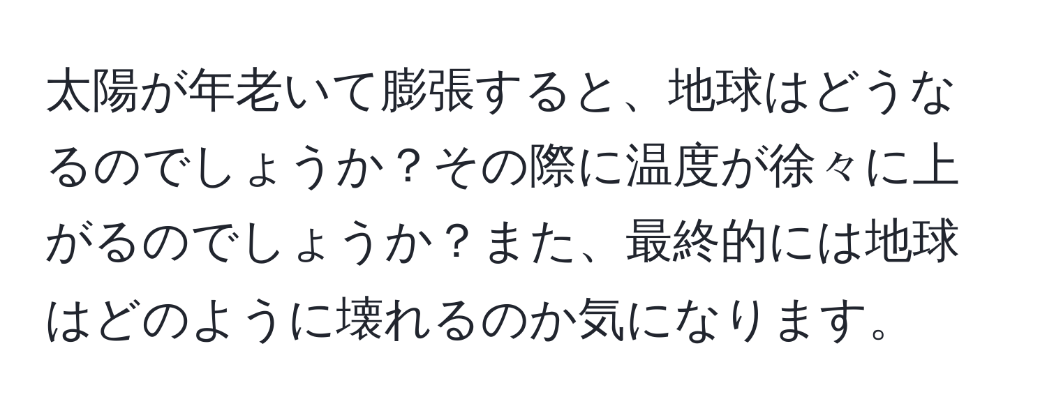 太陽が年老いて膨張すると、地球はどうなるのでしょうか？その際に温度が徐々に上がるのでしょうか？また、最終的には地球はどのように壊れるのか気になります。