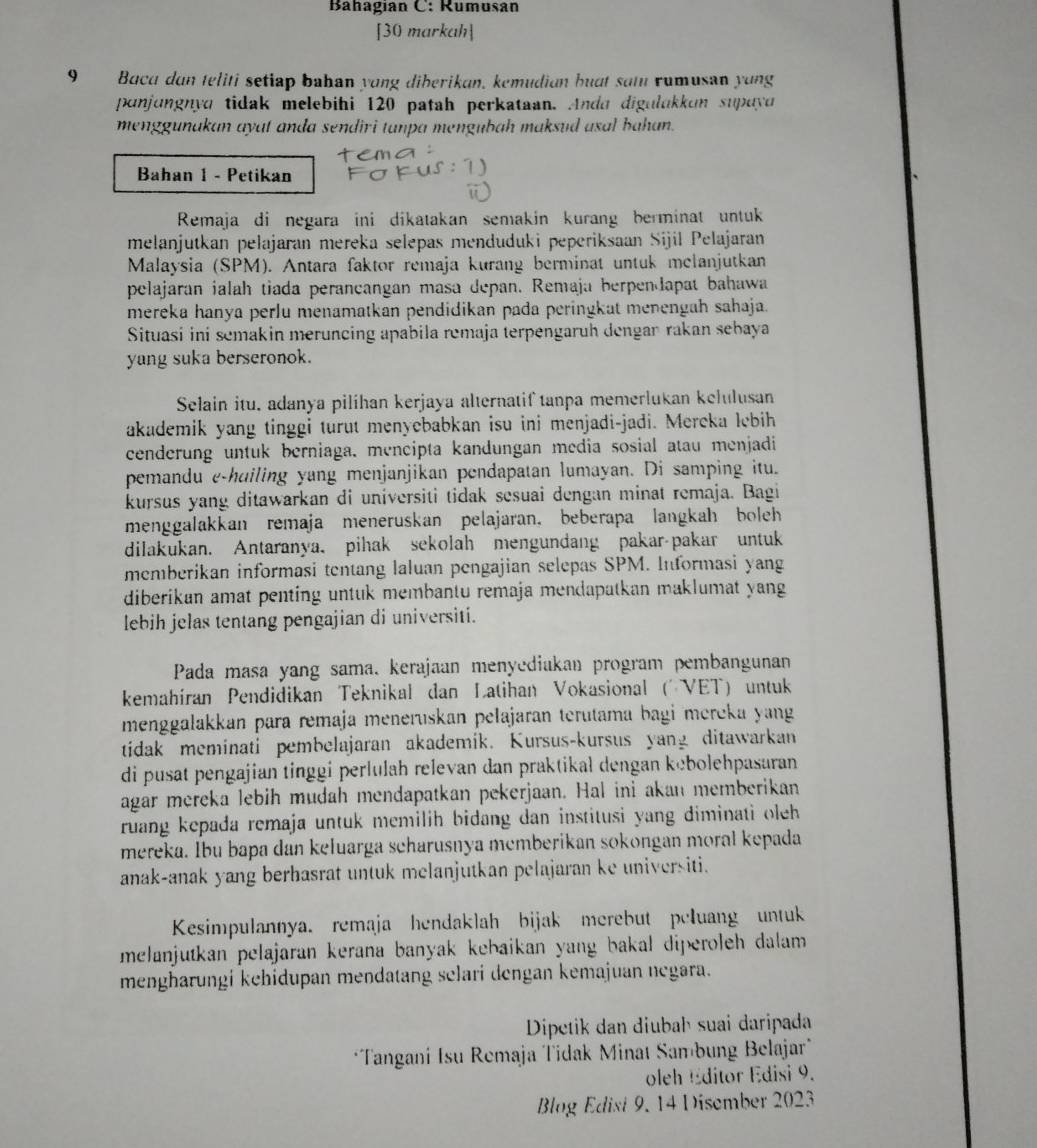 Bahagián C: Rumusán
[30 markah]
9 Bacu dan teliti setiap bahan yong diberikan, kemudian buat sat rumusan yong
ponjungnya tidak melebihi 120 patah perkataan. Anda digulakkun supayo
menggunakan ayat anda sendiri tanpa mengubah maksud asal bahan.
Bahan 1 - Petikan
Remaja di negara ini dikatakan semakin kurang berminat untuk
melanjutkan pelajaran mereka selepas menduduki peperiksaan Sijil Pelajaran
Malaysia (SPM). Antara faktor remaja kurang berminat untuk melanjutkan
pelajaran ialah tiada perancangan masa depan. Remaja berpendapat bahawa
mereka hanya perlu menamatkan pendidikan pada peringkat menengah sahaja.
Situasi ini semakin meruncing apabila remaja terpengaruh dengan rakan sebaya
yang suka berseronok.
Selain itu, adanya pilihan kerjaya alternatif tanpa memerlukan kelulusan
akademik yang tinggi turut menyebabkan isu ini menjadi-jadi. Mereka lebih
cenderung untuk berniaga, mencipta kandungan media sosial atau menjadi
pemandu e-huiling yang menjanjikan pendapatan lumayan. Di samping itu.
kursus yang ditawarkan di universiti tidak sesuai dengan minat remaja. Bagi
menggalakkan remaja meneruskan pelajaran, beberapa langkah boleh
dilakukan. Antaranya, pihak sekolah mengundang pakar-pakar untuk
memberikan informasi tentang laluan pengajian selepas SPM. Informasi yang
diberikan amat penting untuk membantu remaja mendapatkan maklumat yang
lebih jelas tentang pengajian di universiti.
Pada masa yang sama. kerajaan menyediakan program pembangunan
kemahíran Pendidikan Teknikal dan Latihan Vokasional (VET) untuk
menggalakkan para remaja meneruskan pelajaran terutama bagi mereka yang
tidak meminati pembelajaran akademik. Kursus-kursus yang ditawarkan
di pusat pengajian tinggi perlulah relevan dan praktikal dengan kebolehpasaran
agar mereka lebih mudah mendapatkan pekerjaan. Hal ini akan memberikan
ruang kepada remaja untuk memilih bidang dan institusi yang diminati oleh 
mereka. Ibu bapa dan keluarga scharusnya memberikan sokongan moral kepada
anak-anak yang berhasrat untuk melanjutkan pelajaran ke universiti.
Kesimpulannya. remaja hendaklah bijak merebut peluang untuk
melanjutkan pelajaran kerana banyak kebaikan yang bakal diperoleh dalam.
mengharungi kehidupan mendatang selari dengan kemajuan negara.
Dipetik dan diubah suai daripada
*Tangani Isu Remaja Tidak Minat Sam bung Belajar"
oleh Editor Edisi 9.
Blog Edist 9, 14 Disember 2023