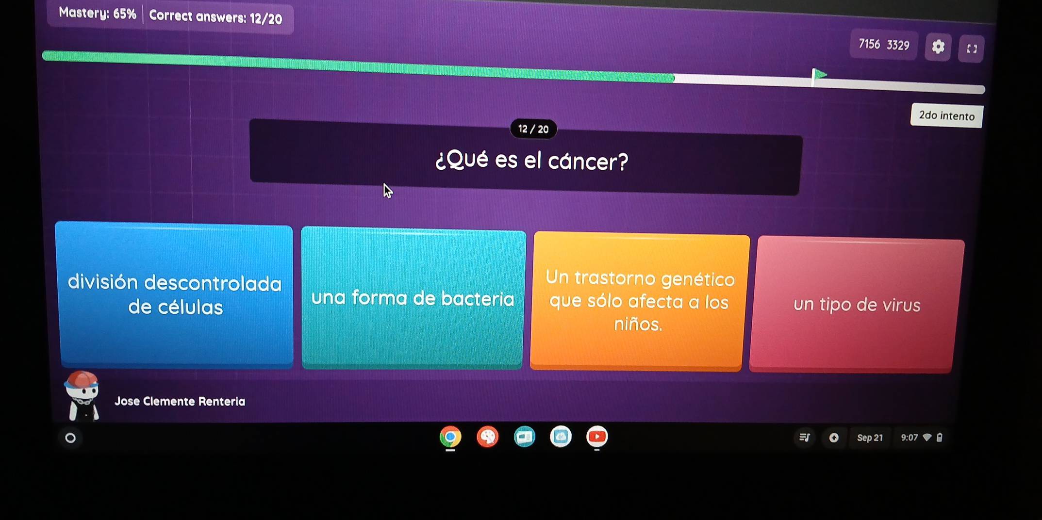 Mastery: 65% Correct answers: 12/20
7156 3329 【】
2do intento
12 / 20
¿Qué es el cáncer?
división descontrolada
Un trastorno genético
una forma de bacteria que sólo afecta a los
de células un tipo de virus
niños.
Jose Clemente Renteria
Sep 21 9:07