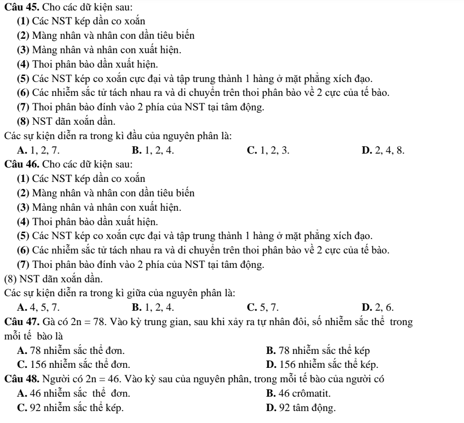 Cho các dữ kiện sau:
(1) Các NST kép dần co xoắn
(2) Màng nhân và nhân con dần tiêu biến
(3) Màng nhân và nhân con xuất hiện.
(4) Thoi phân bào dần xuất hiện.
(5) Các NST kép co xoắn cực đại và tập trung thành 1 hàng ở mặt phẳng xích đạo.
(6) Các nhiễm sắc tử tách nhau ra và di chuyển trên thoi phân bào về 2 cực của tế bào.
(7) Thoi phân bào đính vào 2 phía của NST tại tâm động.
(8) NST dãn xoắn dần.
Các sự kiện diễn ra trong kì đầu của nguyên phân là:
A. 1, 2, 7. B. 1, 2, 4. C. 1, 2, 3. D. 2, 4, 8.
Câu 46. Cho các dữ kiện sau:
(1) Các NST kép dần co xoắn
(2) Màng nhân và nhân con dần tiêu biến
(3) Màng nhân và nhân con xuất hiện.
(4) Thoi phân bào dần xuất hiện.
(5) Các NST kép co xoắn cực đại và tập trung thành 1 hàng ở mặt phẳng xích đạo.
(6) Các nhiễm sắc tử tách nhau ra và di chuyển trên thoi phân bào về 2 cực của tế bào.
(7) Thoi phân bào đính vào 2 phía của NST tại tâm động.
(8) NST dãn xoắn dần.
Các sự kiện diễn ra trong kì giữa của nguyên phân là:
A. 4, 5, 7. B. 1, 2, 4. C. 5, 7. D. 2, 6.
Câu 47. Gà có 2n=78. Vào kỳ trung gian, sau khi xảy ra tự nhân đôi, số nhiễm sắc thể trong
mỗi tế bào là
A. 78 nhiễm sắc thể đơn. B. 78 nhiễm sắc thể kép
C. 156 nhiễm sắc thể đơn. D. 156 nhiễm sắc thể kép.
Câu 48. Người có 2n=46. Vào kỳ sau của nguyên phân, trong mỗi tế bào của người có
A. 46 nhiễm sắc thể đơn. B. 46 crômatit.
C. 92 nhiễm sắc thể kép. D. 92 tâm động.