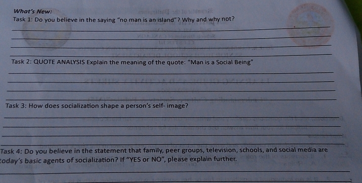 What’s New: 
_ 
Task 1: Do you believe in the saying “no man is an island”? Why and why not? 
_ 
_ 
_ 
Task 2: QUOTE ANALYSIS Explain the meaning of the quote: “Man is a Social Being” 
_ 
_ 
_ 
_ 
Task 3: How does socialization shape a person’s self- image? 
_ 
_ 
_ 
_ 
Task 4: Do you believe in the statement that family, peer groups, television, schools, and social media are 
today’s basic agents of socialization? If “YES or NO”, please explain further. 
_ 
_