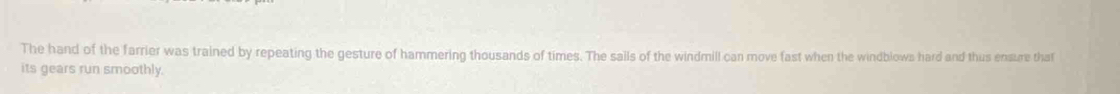 The hand of the farrier was trained by repeating the gesture of hammering thousands of times. The sails of the windmill can move fast when the windblows hard and thus ensure that 
its gears run smoothly.