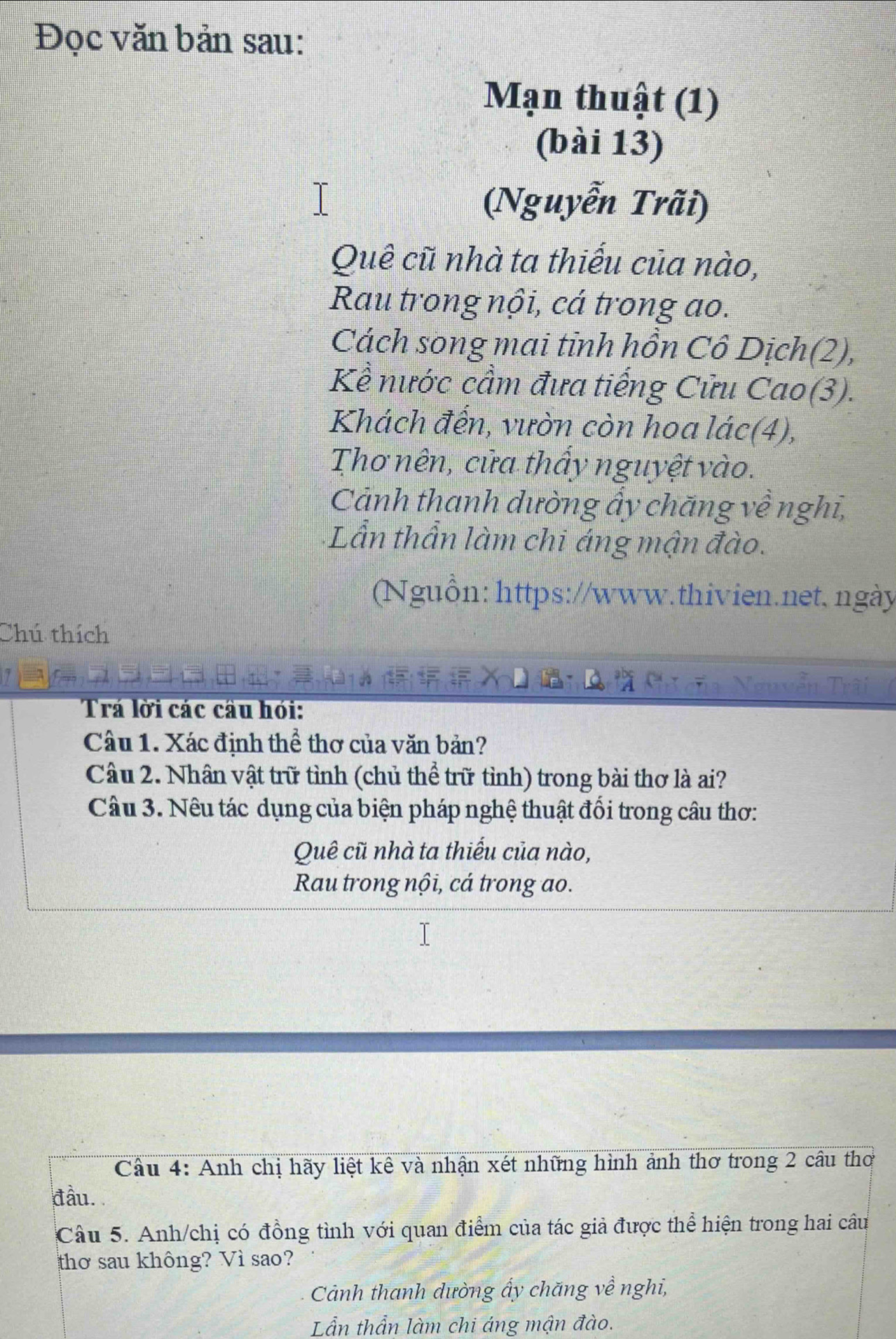 Đọc văn bản sau: 
Mạn thuật (1) 
(bài 13) 
(Nguyễn Trãi) 
Quê cũ nhà ta thiếu của nào, 
Rau trong nội, cá trong ao. 
Cách song mai tỉnh hồn Cô Dịch(2), 
Kể nước cầm đưa tiếng Cửu Cao(3). 
Khách đến, vườn còn hoa lác(4), 
Thơ nên, cửa thấy nguyệt vào. 
Cảnh thanh dường ấy chăng về nghĩ, 
+Lần thần làm chi áng mận đào. 
Nguồn: https://www.thivien.net, ngày 
Chú thích 
Trá lời các câu hỏi: 
Câu 1. Xác định thể thơ của văn bản? 
Câu 2. Nhân vật trữ tình (chủ thể trữ tỉnh) trong bài thơ là ai? 
Câu 3. Nêu tác dụng của biện pháp nghệ thuật đổi trong câu thơ: 
Quê cũ nhà ta thiếu của nào, 
Rau trong nội, cá trong ao. 
Câu 4: Anh chị hãy liệt kê và nhận xét những hình ảnh thơ trong 2 câu thơ 
đầu. 
Câu 5. Anh/chị có đồng tình với quan điểm của tác giả được thể hiện trong hai câu 
thơ sau không? Vì sao? 
Cảnh thanh dường ấy chăng về nghi, 
Lẫn thần làm chi áng mận đào.