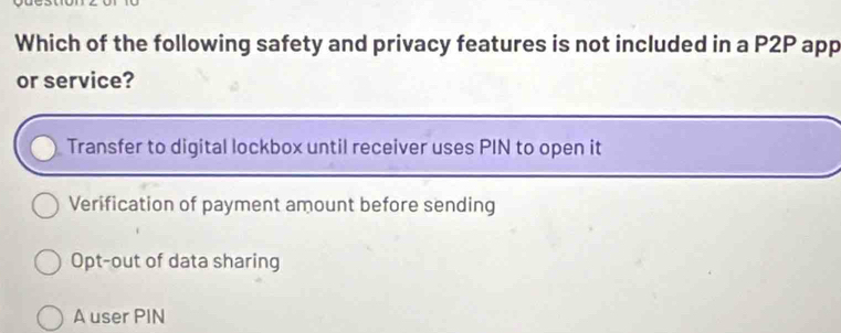 Which of the following safety and privacy features is not included in a P2P app
or service?
Transfer to digital lockbox until receiver uses PIN to open it
Verification of payment amount before sending
Opt-out of data sharing
A user PIN