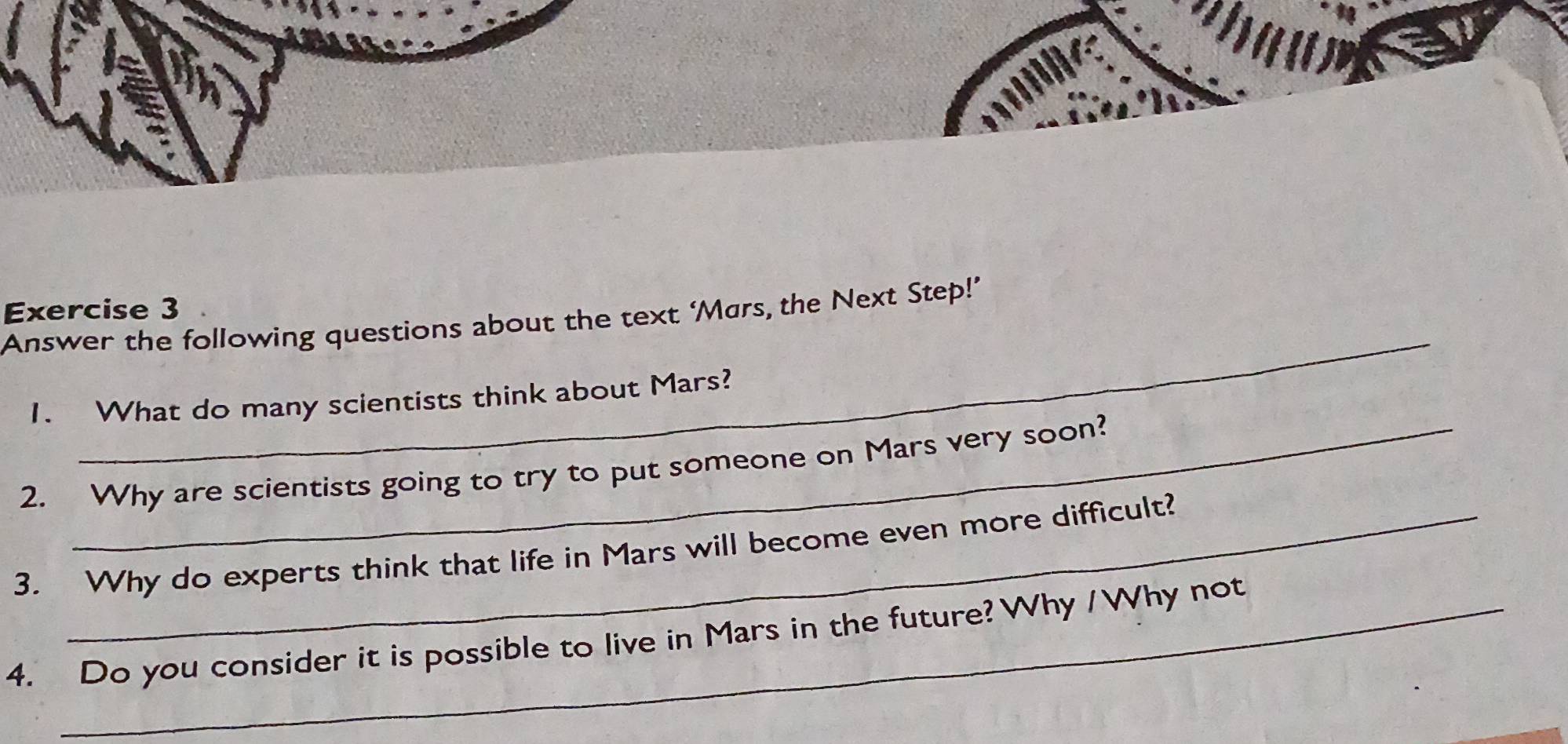 Answer the following questions about the text ‘Mars, the Next Step!’ 
1. What do many scientists think about Mars? 
2. Why are scientists going to try to put someone on Mars very soon? 
3. Why do experts think that life in Mars will become even more difficult? 
4. Do you consider it is possible to live in Mars in the future? Why /Why not