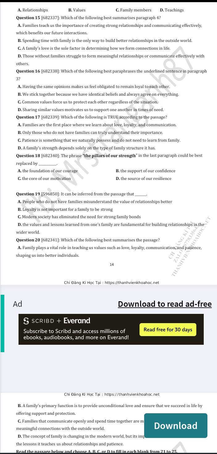 A. Relationships B. Values C. Family members D. Teachings
Question 15 [682337]: Which of the following best summarises paragraph 4?
A. Families teach us the importance of creating strong relationships and communicating effectively,
which benefits our future interactions.
B. Spending time with family is the only way to build better relationships in the outside world.
C. A family’s love is the sole factor in determining how we form connections in life.
D. Those without families struggle to form meaningful relationships or communicate effectively with
others.
Question 16 [682338]: Which of the following best paraphrases the underlined sentence in paragraph
3?
A. Having the same opinions makes us feel obligated to remain loyal to each other.
B. We stick together because we have identical beliefs and always agree on everything.
C. Common values force us to protect each other regardless of the situation.
D. Sharing similar values motivates us to support one another in times of need.
Question 17 [682339]: Which of the following is TRUE according to the passage?
A. Families are the first place where we learn about love, loyalty, and communication.
B. Only those who do not have families can truly understand their importance.
C. Patience is something that we naturally possess and do not need to learn from family.
D. A family’s strength depends solely on the type of family structure it has.
Question 18 [682340]: The phrase “the pillars of our strength” in the last paragraph could be best
replaced by_
A. the foundation of our courage B. the support of our confidence
C. the core of our motivation D. the source of our resilience
Question 19 [596850]: It can be inferred from the passage that_
A. People who do not have families misunderstand the value of relationships better
B. Loyalty is not important for a family to be strong
C. Modern society has eliminated the need for strong family bonds
D. the values and lessons learned from one's family are fundamental for building relationships in the
wider world.
Question 20 [682341]: Which of the following best summarises the passage?
A. Family plays a vital role in teaching us values such as love, loyalty, communication, and patience,
shaping us into better individuals.
14
Chỉ Đăng Kí Học Tại : https://thanhvienkhoahoc.net
Ad Download to read ad-free
I SCRIBD + Everand
Subscribe to Scribd and access millions of Read free for 30 days
ebooks, audiobooks, and more on Everand!
Chí Đãng Kí Học Tại : https://thanhvienkhoahoc.net
B. A family’s primary function is to provide unconditional love and ensure that we succeed in life by
offering support and protection.
C. Families that communicate openly and spend time together are m Download
meaningful connections with the outside world.
D. The concept of family is changing in the modern world, but its imp
the lessons it teaches us about relationships and patience.
Read the nassage below and choose A. B. C. or D to fill in each blank from 21 to 25.
