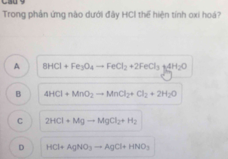 Cầu 9
Trong phản ứng nào dưới đây HCI thể hiện tính oxi hoá?
A 8HCl+Fe_3O_4to FeCl_2+2FeCl_3+4H_2O
B 4HCl+MnO_2to MnCl_2+Cl_2+2H_2O
C 2HCl+Mgto MgCl_2+H_2
D HCl+AgNO_3to AgCl+HNO_3