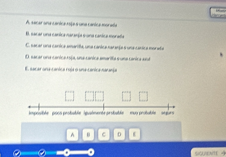 Vert
A sacar una canica roja o una canica morada
B. sacar una canica naranja o una canica morada
C. sacar una canica amarilla, una canica naranja o una canica morada
D. sacar una canica roja, una canica amarilla o una canica azul
E. sacar una canica roja o una canica naranja
imposible poco probable igualmente probable muy probable seguro 
A B C D E
SIGUIENTE